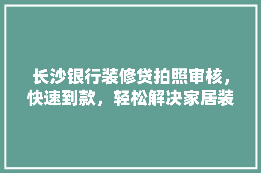 长沙银行装修贷拍照审核，快速到款，轻松解决家居装修难题