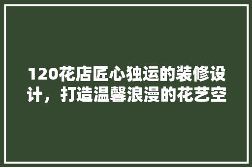 120花店匠心独运的装修设计，打造温馨浪漫的花艺空间