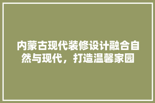 内蒙古现代装修设计融合自然与现代，打造温馨家园