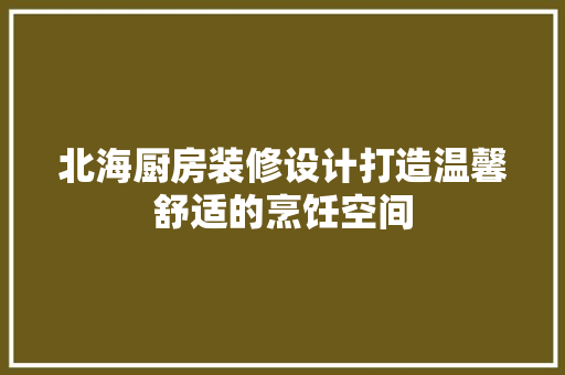 北海厨房装修设计打造温馨舒适的烹饪空间