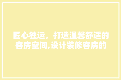 匠心独运，打造温馨舒适的客房空间,设计装修客房的五大要点