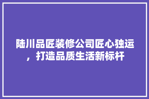 陆川品匠装修公司匠心独运，打造品质生活新标杆