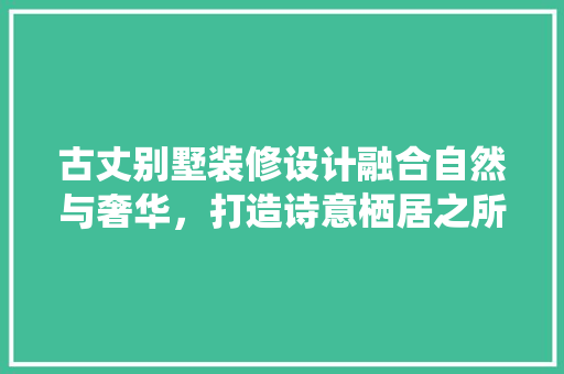 古丈别墅装修设计融合自然与奢华，打造诗意栖居之所