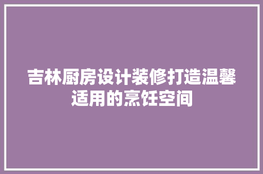 吉林厨房设计装修打造温馨适用的烹饪空间