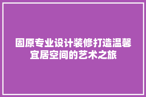 固原专业设计装修打造温馨宜居空间的艺术之旅