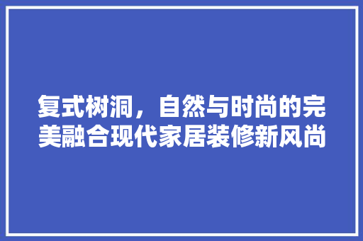 复式树洞，自然与时尚的完美融合现代家居装修新风尚