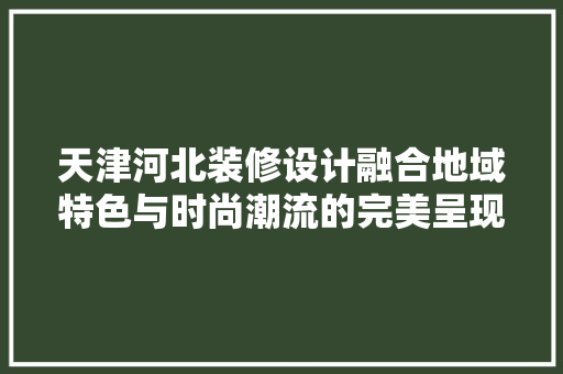 天津河北装修设计融合地域特色与时尚潮流的完美呈现