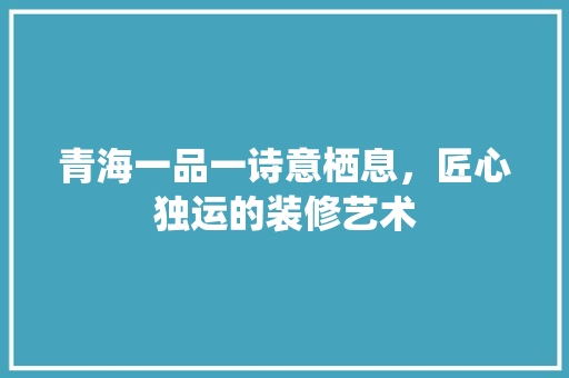 青海一品一诗意栖息，匠心独运的装修艺术