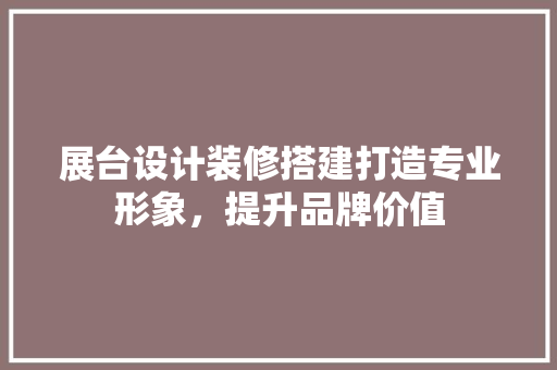 展台设计装修搭建打造专业形象，提升品牌价值