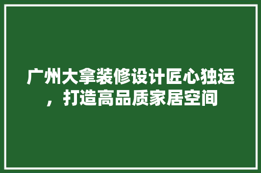 广州大拿装修设计匠心独运，打造高品质家居空间
