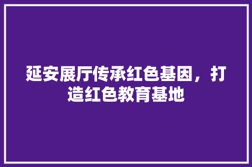 延安展厅传承红色基因，打造红色教育基地