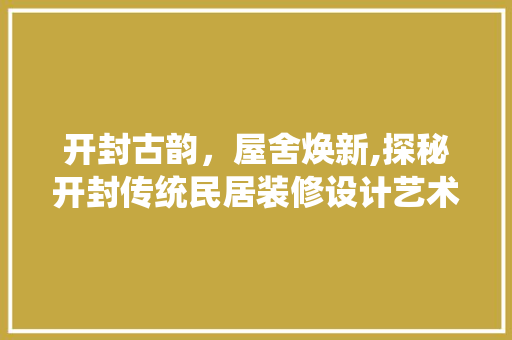 开封古韵，屋舍焕新,探秘开封传统民居装修设计艺术