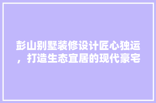彭山别墅装修设计匠心独运，打造生态宜居的现代豪宅