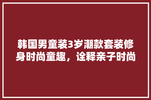 韩国男童装3岁潮款套装修身时尚童趣，诠释亲子时尚新潮流