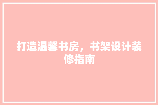 打造温馨书房，书架设计装修指南