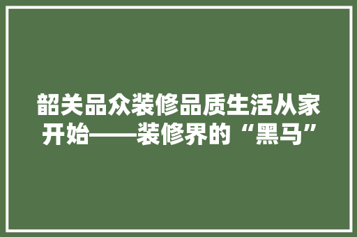 韶关品众装修品质生活从家开始——装修界的“黑马”企业
