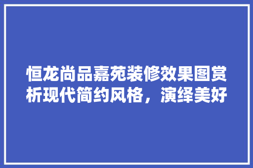 恒龙尚品嘉苑装修效果图赏析现代简约风格，演绎美好生活新境界