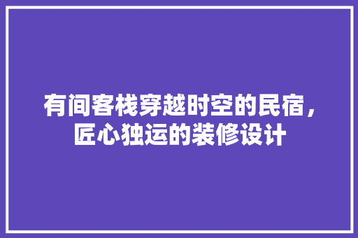 有间客栈穿越时空的民宿，匠心独运的装修设计