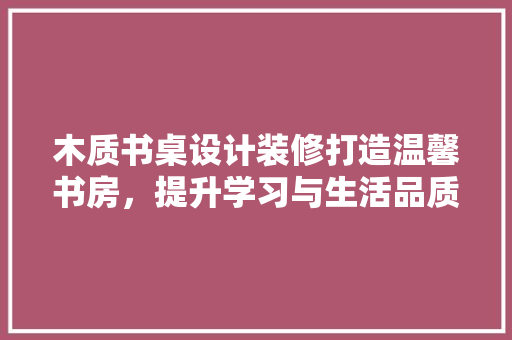 木质书桌设计装修打造温馨书房，提升学习与生活品质