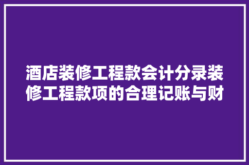 酒店装修工程款会计分录装修工程款项的合理记账与财务处理