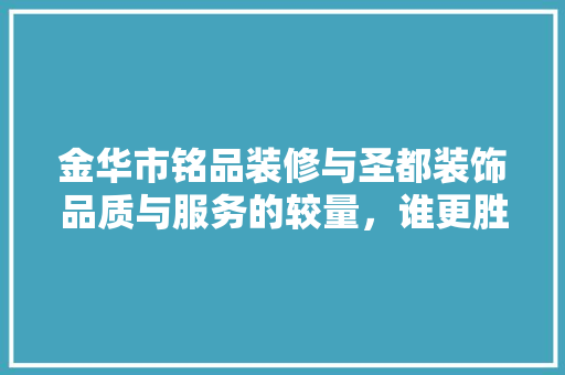 金华市铭品装修与圣都装饰品质与服务的较量，谁更胜一筹
