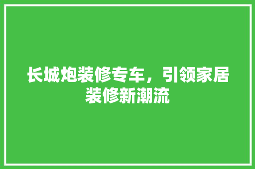 长城炮装修专车，引领家居装修新潮流