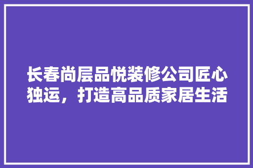 长春尚层品悦装修公司匠心独运，打造高品质家居生活  第1张