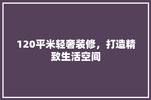 120平米轻奢装修，打造精致生活空间