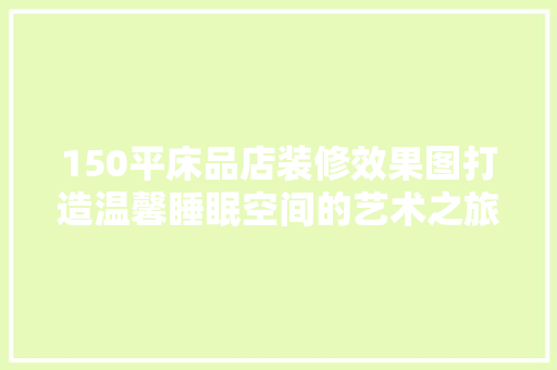 150平床品店装修效果图打造温馨睡眠空间的艺术之旅