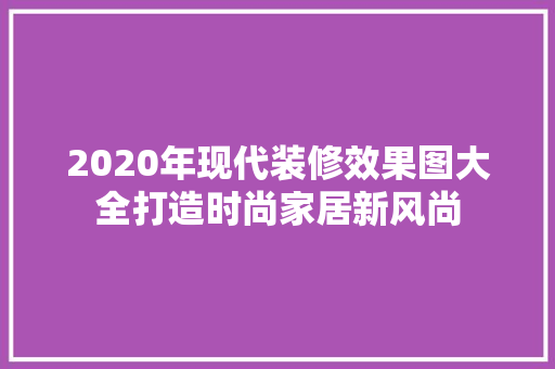 2020年现代装修效果图大全打造时尚家居新风尚