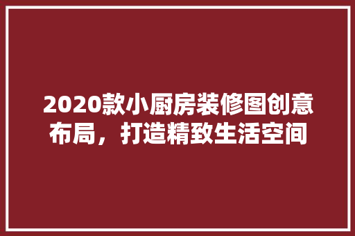 2020款小厨房装修图创意布局，打造精致生活空间
