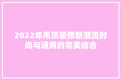 2022年吊顶装修新潮流时尚与适用的完美结合