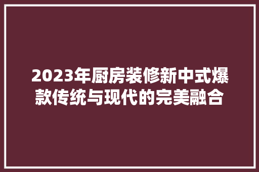2023年厨房装修新中式爆款传统与现代的完美融合