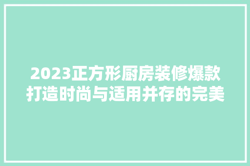 2023正方形厨房装修爆款打造时尚与适用并存的完美空间