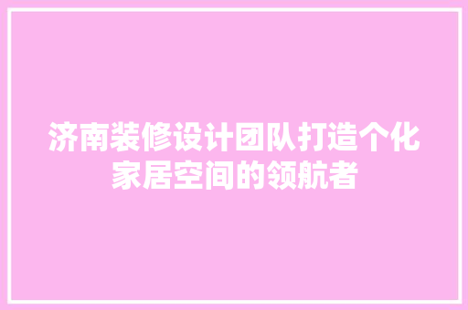 济南装修设计团队打造个化家居空间的领航者