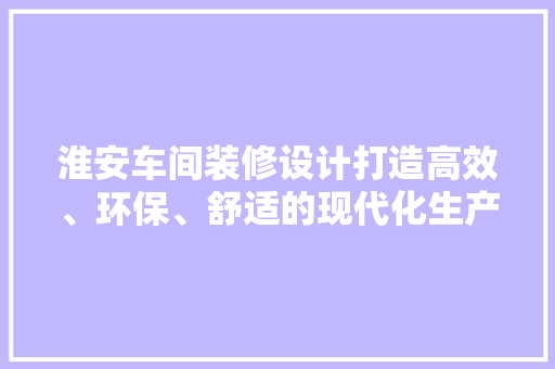 淮安车间装修设计打造高效、环保、舒适的现代化生产空间