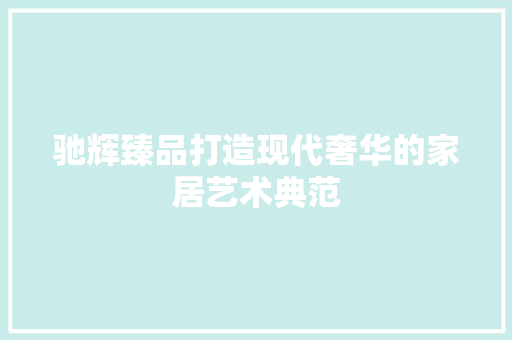 驰辉臻品打造现代奢华的家居艺术典范