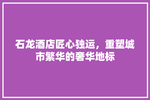 石龙酒店匠心独运，重塑城市繁华的奢华地标