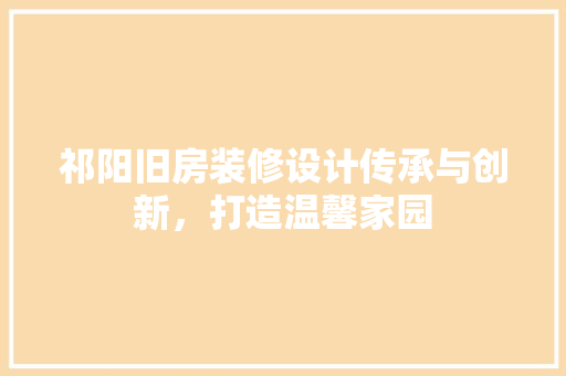 祁阳旧房装修设计传承与创新，打造温馨家园