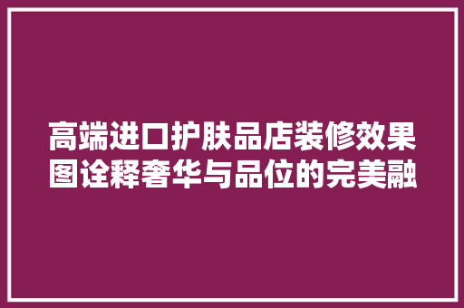 高端进口护肤品店装修效果图诠释奢华与品位的完美融合