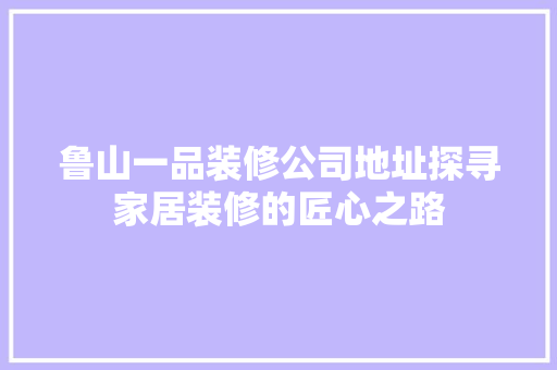 鲁山一品装修公司地址探寻家居装修的匠心之路