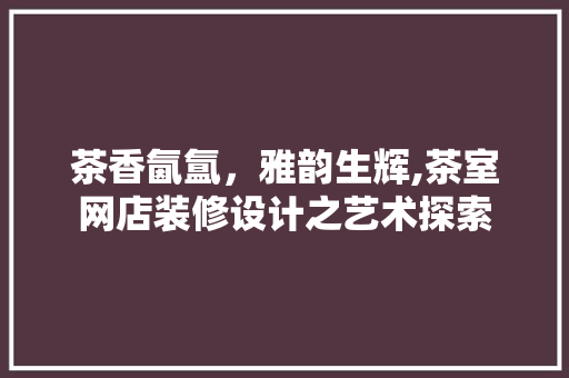 茶香氤氲，雅韵生辉,茶室网店装修设计之艺术探索