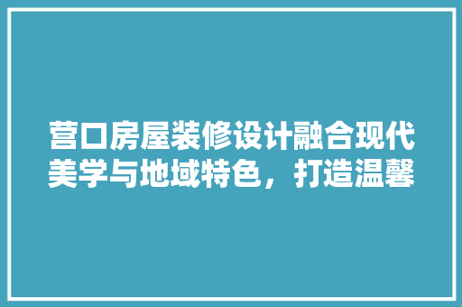 营口房屋装修设计融合现代美学与地域特色，打造温馨家园