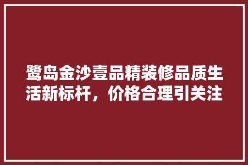鹭岛金沙壹品精装修品质生活新标杆，价格合理引关注