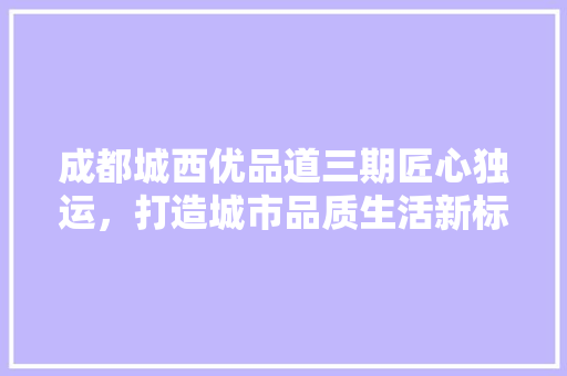 成都城西优品道三期匠心独运，打造城市品质生活新标杆