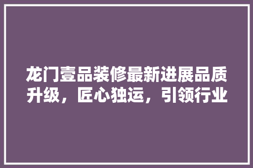龙门壹品装修最新进展品质升级，匠心独运，引领行业新风尚