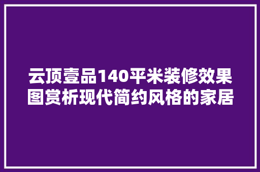 云顶壹品140平米装修效果图赏析现代简约风格的家居美学