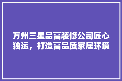 万州三星品高装修公司匠心独运，打造高品质家居环境