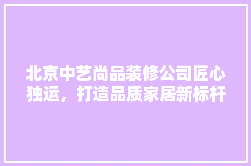 北京中艺尚品装修公司匠心独运，打造品质家居新标杆
