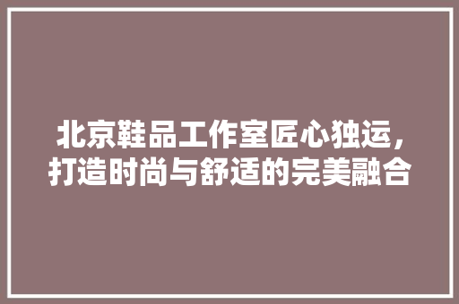 北京鞋品工作室匠心独运，打造时尚与舒适的完美融合